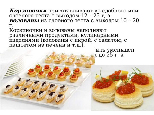 Корзиночки приготавливают из сдобного или слоеного теста с выходом 12 – 25 г, а волованы из слоеного теста с выходом 10 – 20 г. Корзиночки и волованы наполняют различными продуктами, кулинарными изделиями (волованы с икрой, с салатом, с паштетом из печени и т.д.). Для фуршетного стола может быть уменьшен выход наполненных корзиночек до 25 г, а волованов до 20 г. 