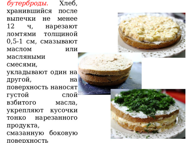 Тортовые бутерброды . Хлеб, хранившийся после выпечки не менее 12 ч, нарезают ломтями толщиной 0,5-1 см, смазывают маслом или масляными смесями, укладывают один на другой, на поверхность наносят густой слой взбитого масла, укрепляют кусочки тонко нарезанного продукта, смазанную боковую поверхность посыпают тонко рубленой зеленью. 