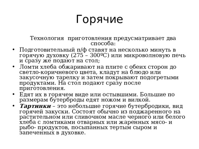 Горячие  Технология приготовления предусматривает два способа: Подготовительный п/ф ставят на несколько минуть в горячую духовку (275 – 300ºС) или микроволновую печь и сразу же подают на стол; Ломти хлеба обжаривают на плите с обеих сторон до светло-коричневого цвета, кладут на блюдо или закусочную тарелку и затем покрывают подогретыми продуктами. На стол подают сразу после приготовления. Едят их в горячем виде или остывшими. Большие по размерам бутерброды едят ножом и вилкой. Тартинки – это небольшие горячие бутербродики, вид горячей закуски. Состоят обычно из поджаренного на растительном или сливочном масле черного или белого хлеба с ломтиками отварных или жаренных мясо- и рыбо- продуктов, посыпанных тертым сыром и запеченных в духовке. 