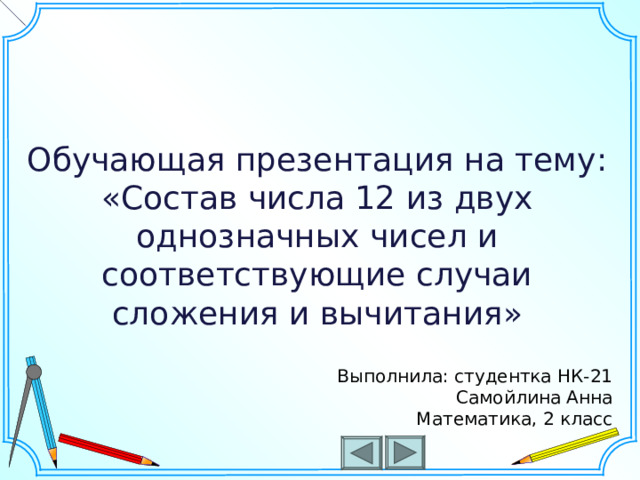 Обучающая презентация на тему: «Состав числа 12 из двух однозначных чисел и соответствующие случаи сложения и вычитания» Шаблон для создания презентаций к урокам математики. Савченко Е.М. Выполнила: студентка НК-21 Самойлина Анна Математика, 2 класс  