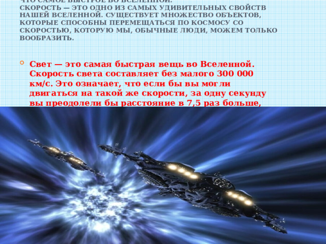 Что самое быстрое во Вселенной.  Скорость — это одно из самых удивительных свойств нашей Вселенной. Существует множество объектов, которые способны перемещаться по космосу со скоростью, которую мы, обычные люди, можем только вообразить.   Свет — это самая быстрая вещь во Вселенной. Скорость света составляет без малого 300 000 км/с. Это означает, что если бы вы могли двигаться на такой же скорости, за одну секунду вы преодолели бы расстояние в 7,5 раз больше, чем диаметр нашей Земли. 