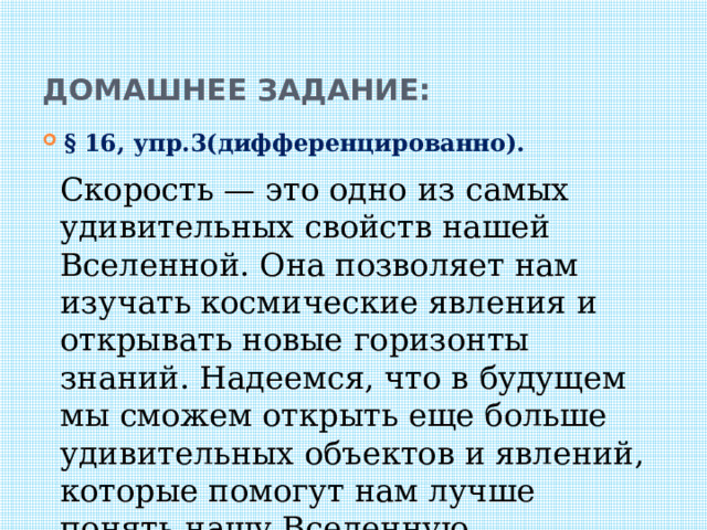 Домашнее задание: § 16, упр.3(дифференцированно). Скорость — это одно из самых удивительных свойств нашей Вселенной. Она позволяет нам изучать космические явления и открывать новые горизонты знаний. Надеемся, что в будущем мы сможем открыть еще больше удивительных объектов и явлений, которые помогут нам лучше понять нашу Вселенную. 