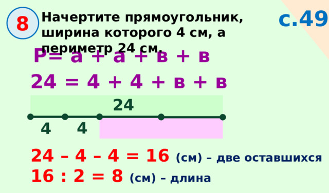 с.49 Начертите прямоугольник, ширина которого 4 см, а периметр 24 см.  8 Р= а + а + в + в 24 = 4  + 4  + в + в 24 4 4 24 – 4 – 4 = 16 (см) – две оставшихся 16 : 2 = 8 (см) – длина 