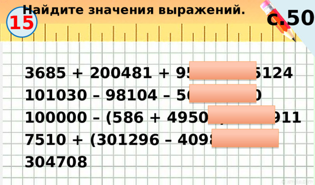 Найдите значения выражений. с.50 15 3685 + 200481 + 958 = 205124 101030 – 98104 – 56 = 2870 100000 – (586 + 49503) = 49911 7510 + (301296 – 4098) = 304708 