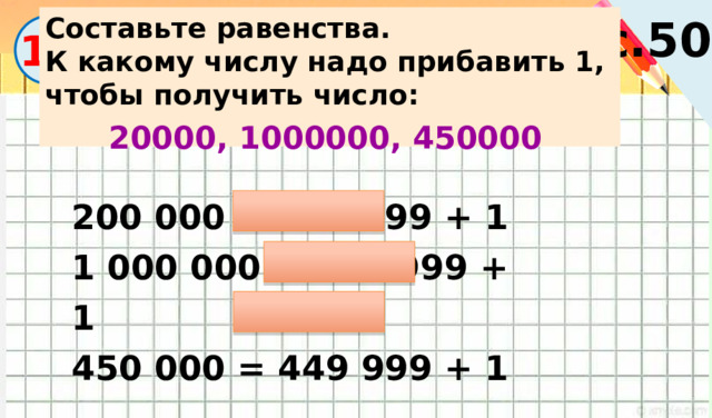 с.50 Составьте равенства. К какому числу надо прибавить 1, чтобы получить число:  13 20000, 1000000, 450000 200 000 = 199 999 + 1 1 000 000 = 999 999 + 1 450 000 = 449 999 + 1 