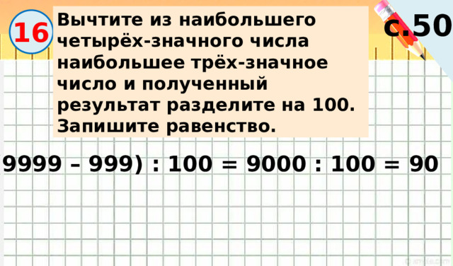с.50 Вычтите из наибольшего четырёх-значного числа наибольшее трёх-значное число и полученный результат разделите на 100. Запишите равенство. 16 (9999 – 999) : 100 = 9000 : 100 = 90 