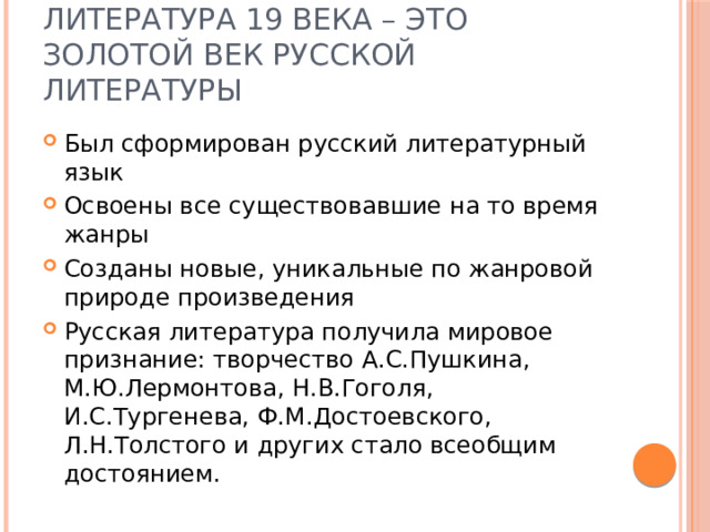 Литература 19 века – это золотой век русской литературы Был сформирован русский литературный язык Освоены все существовавшие на то время жанры Созданы новые, уникальные по жанровой природе произведения Русская литература получила мировое признание: творчество А.С.Пушкина, М.Ю.Лермонтова, Н.В.Гоголя, И.С.Тургенева, Ф.М.Достоевского, Л.Н.Толстого и других стало всеобщим достоянием. 