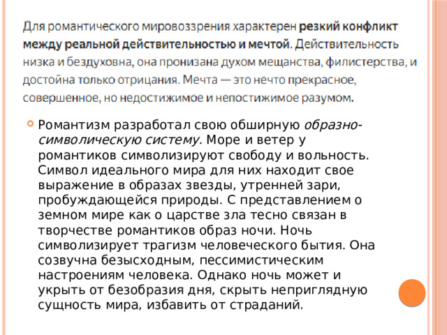 Романтизм разработал свою обширную  образно-символическую систему.  Море и ветер у романтиков символизируют свободу и вольность. Символ идеального мира для них находит свое выражение в образах звезды, утренней зари, пробуждающейся природы. С представлением о земном мире как о царстве зла тесно связан в творчестве романтиков образ ночи. Ночь символизирует трагизм человеческого бытия. Она созвучна безысходным, пессимистическим настроениям человека. Однако ночь может и укрыть от безобразия дня, скрыть неприглядную сущность мира, избавить от страданий. 