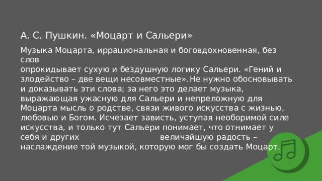 А.  С.  Пушкин.  «Моцарт  и  Сальери» Музыка  Моцарта,  иррациональная  и  боговдохновенная,  без  слов опрокидывает  сухую  и  бездушную  логику  Сальери.  «Гений  и  злодейство  –  две вещи  несовместные».  Не  нужно  обосновывать  и  доказывать  эти  слова;  за  него это  делает  музыка,  выражающая  ужасную  для  Сальери  и  непреложную  для Моцарта  мысль  о  родстве,  связи  живого  искусства  с  жизнью,  любовью  и  Богом. Исчезает  зависть,  уступая  необоримой  силе  искусства,  и  только  тут  Сальери понимает,  что  отнимает  у  себя  и  других  величайшую  радость  –  наслаждение той  музыкой,  которую  мог  бы  создать  Моцарт. 