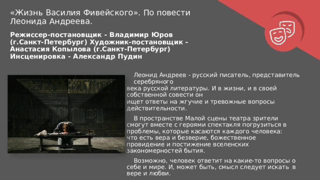 «Жизнь  Василия  Фивейского».  По  повести Леонида  Андреева. Режиссер- постановщик  -  Владимир  Юров  (г.Санкт- Петербург) Художник- постановщик  -  Анастасия  Копылова  (г.Санкт- Петербург) Инсценировка  -  Александр  Пудин Леонид  Андреев  -  русский  писатель,  представитель  серебряного века  русской  литературы.  И  в  жизни,  и  в  своей  собственной  совести  он ищет  ответы  на  жгучие  и  тревожные  вопросы  действительности. В  пространстве  Малой  сцены  театра  зрители  смогут  вместе  с героями  спектакля  погрузиться  в  проблемы,  которые  касаются каждого  человека:  что  есть  вера  и  безверие,  божественное провидение  и  постижение  вселенских  закономерностей бытия. Возможно,  человек  ответит  на  какие- то  вопросы  о  себе  и  мире. И, может  быть,  смысл  следует  искать  в  вере  и  любви. 