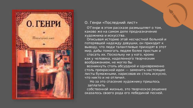 О.  Генри  «Последний  лист» О’Генри  в  этом  рассказе  размышляет  о  том,  каково  же  на самом  деле  предназначение  художника  и  искусства. Описывая  историю  этой  несчастной  больной  и  потерявшей надежду  девушки,  он  приходит  к  выводу,  что  люди  талантливые приходят  в  этот  мир,  дабы  помогать  людям  более  простым  и спасать  их.  Поскольку  ни  у  кого,  кроме  как  у  человека, наделенного  творческим  воображением,  не  могло  бы возникнуть  столь  абсурдной  и  одновременно  столь  прекрасной идеи  —  заменить  настоящие  листы  бумажными,  нарисовав  их столь  искусно,  что  никто  и  не  отличил. Но  за  это  спасение  художнику  пришлось  заплатить собственной  жизнью,  это  творческое  решение  оказалось  своего рода  его  лебединой  песней. 