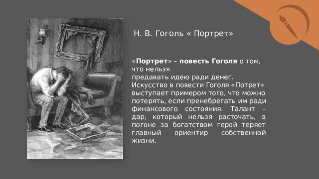 Н.  В.  Гоголь  «  Портрет» « Портрет »  –  повесть  Гоголя  о  том,  что  нельзя предавать  идею  ради  денег.  Искусство  в  повести Гоголя  «Потрет»  выступает  примером  того,  что можно  потерять,  если  пренебрегать  им  ради финансового  состояния.  Талант  –  дар,  который нельзя  расточать,  в  погоне  за  богатством  герой теряет  главный  ориентир  собственной  жизни. 