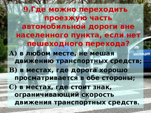 9. Где можно переходить проезжую часть автомобильной дороги вне населенного пункта, если нет пешеходного перехода? А) в любом месте, не мешая движению транспортных средств ; В) в местах, где дорога хорошо просматривается в обе стороны ; С) в местах, где стоит знак, ограничивающий скорость движения транспортных средств . 