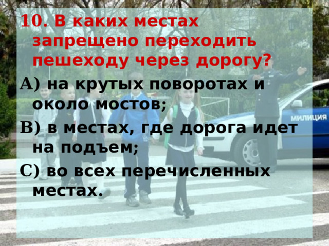 10. В каких местах запрещено переходить пешеходу через дорогу? А) на крутых поворотах и около мостов ; В) в местах, где дорога идет на подъем ; С) во всех перечисленных местах .  