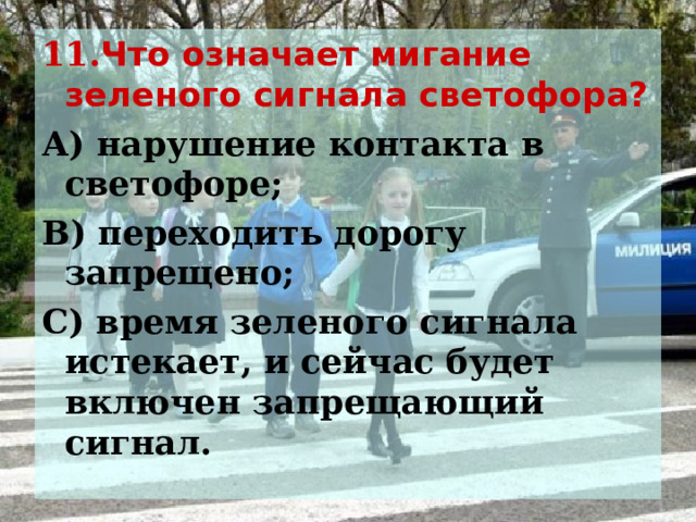 11. Что означает мигание зеленого сигнала светофора? А) нарушение контакта в светофоре; В) переходить дорогу запрещено; С) время зеленого сигнала истекает, и сейчас будет включен запрещающий сигнал.  