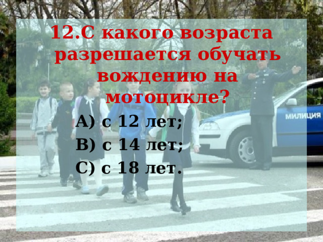 12.С какого возраста разрешается обучать вождению на мотоцикле?  А) с 12 лет;  В) с 14 лет;  С) с 18 лет.  