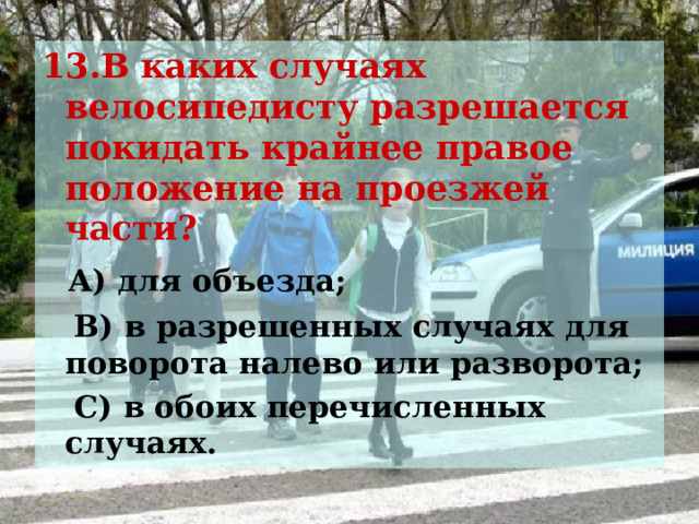 13.В каких случаях велосипедисту разрешается покидать крайнее правое положение на проезжей части?  А) для объезда;  В) в разрешенных случаях для поворота налево или разворота;  С) в обоих перечисленных случаях.   