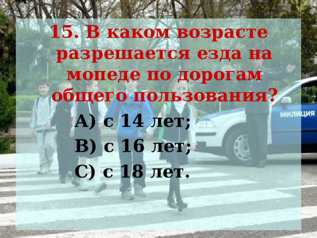 15. В каком возрасте разрешается езда на мопеде по дорогам общего пользования?  А) с 14 лет;  В) с 16 лет;  С) с 18 лет. 