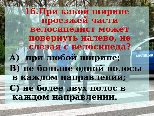 16.При какой ширине проезжей части велосипедист может повернуть налево, не слезая с велосипеда?  А) при любой ширине;  В) не больше одной полосы в каждом направлении;  С) не более двух полос в каждом направлении.  