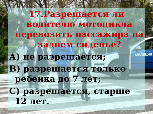 17.Разрешается ли водителю мотоцикла перевозить пассажира на заднем сиденье? А) не разрешается; В) разрешается только ребенка до 7 лет; С) разрешается, старше 12 лет. 