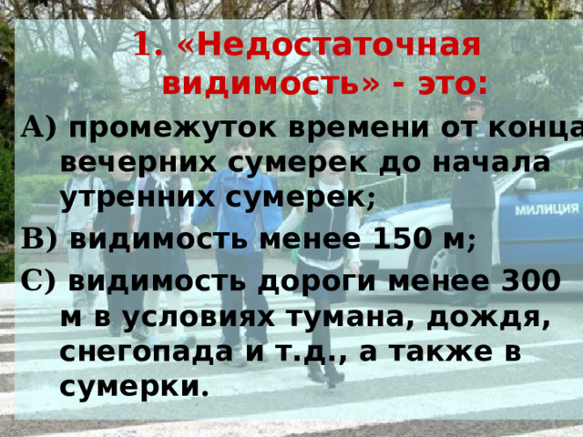 1. « Недостаточная видимость» - это: А) промежуток времени от конца вечерних сумерек до начала утренних сумерек ; В) видимость менее 150 м ; С) видимость дороги менее 300 м в условиях тумана, дождя, снегопада и т.д., а также в сумерки .   