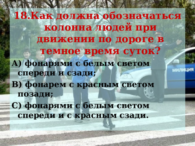 18.Как должна обозначаться колонна людей при движении по дороге в темное время суток? А) фонарями с белым светом спереди и сзади; В) фонарем с красным светом позади; С) фонарями с белым светом спереди и с красным сзади. 