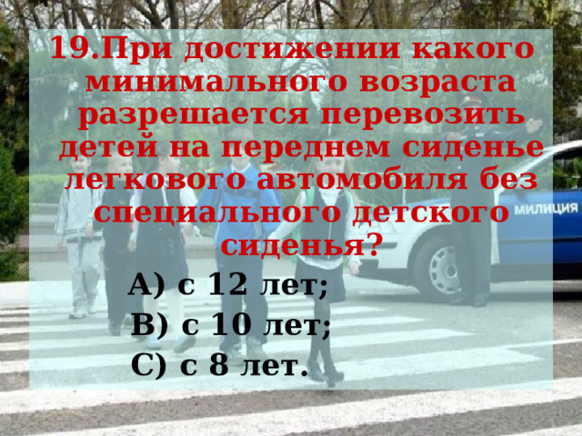 19.При достижении какого минимального возраста разрешается перевозить детей на переднем сиденье легкового автомобиля без специального детского сиденья?  А) с 12 лет;  В) с 10 лет;  С) с 8 лет. 