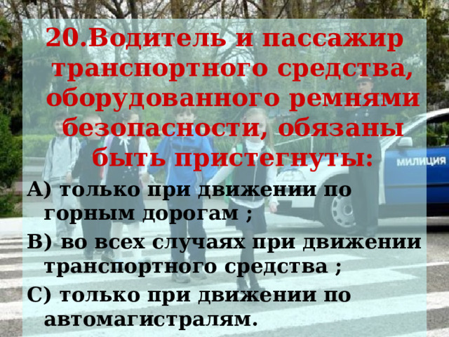 20.Водитель и пассажир транспортного средства, оборудованного ремнями безопасности, обязаны быть пристегнуты: А) только при движении по горным дорогам ; В) во всех случаях при движении транспортного средства ; С) только при движении по автомагистралям. 