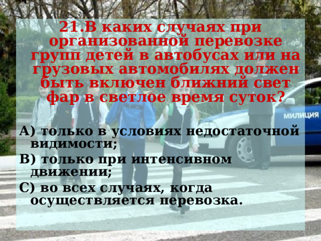 21.В каких случаях при организованной перевозке групп детей в автобусах или на грузовых автомобилях должен быть включен ближний свет фар в светлое время суток?  А) только в условиях недостаточной видимости; В) только при интенсивном движении; С) во всех случаях, когда осуществляется перевозка.  