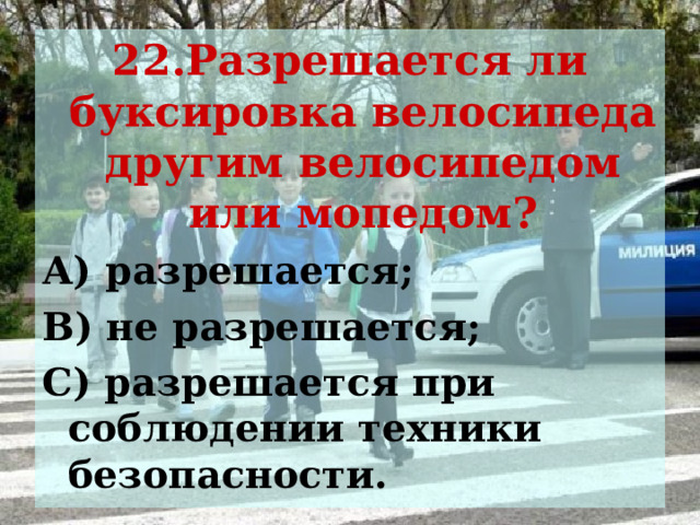 22.Разрешается ли буксировка велосипеда другим велосипедом или мопедом? А) разрешается; В) не разрешается; С) разрешается при соблюдении техники безопасности. 