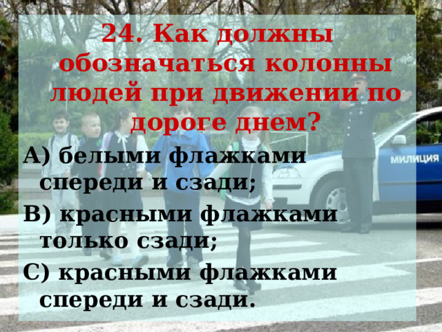 24. Как должны обозначаться колонны людей при движении по дороге днем? А) белыми флажками спереди и сзади; В) красными флажками только сзади; С) красными флажками спереди и сзади. 