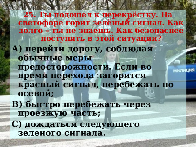 25. Ты подошел к перекрёстку. На светофоре горит зелёный сигнал. Как долго – ты не знаешь. Как безопаснее поступить в этой ситуации? А) перейти дорогу, соблюдая обычные меры предосторожности. Если во время перехода загорится красный сигнал, перебежать по осевой; В) быстро перебежать через проезжую часть; С) дождаться следующего зеленого сигнала. 