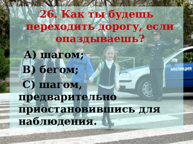 26. Как ты будешь переходить дорогу, если опаздываешь?  А) шагом;  В) бегом;  С) шагом, предварительно приостановившись для наблюдения.  