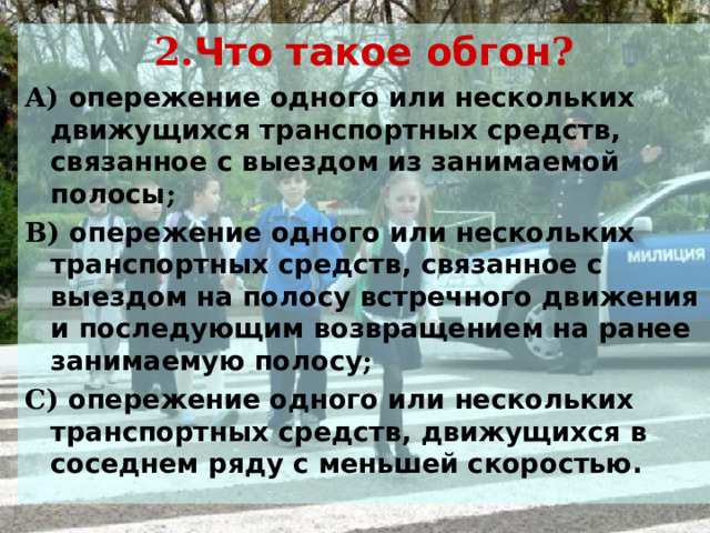 2. Что такое обгон ? А) опережение одного или нескольких движущихся транспортных средств, связанное с выездом из занимаемой полосы ; В) опережение одного или нескольких транспортных средств, связанное с выездом на полосу встречного движения и последующим возвращением на ранее занимаемую полосу ; С) опережение одного или нескольких транспортных средств, движущихся в соседнем ряду с меньшей скоростью. 