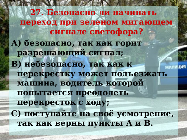 27. Безопасно ли начинать переход при зеленом мигающем сигнале светофора? А) безопасно, так как горит разрешающий сигнал; В) небезопасно, так как к перекрестку может подъезжать машина, водитель которой попытается преодолеть перекресток с ходу; С) поступайте на своё усмотрение, так как верны пункты А и В.   