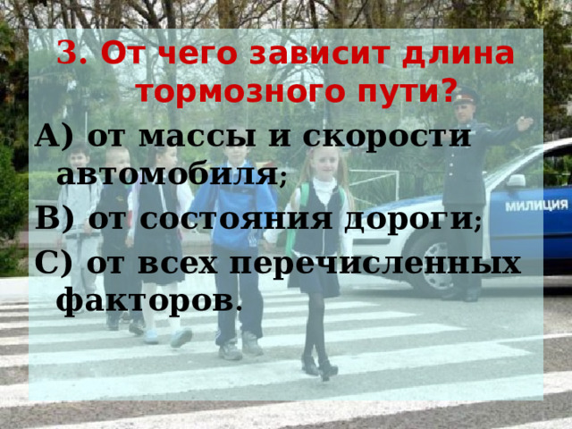 3. От чего зависит длина тормозного пути? А) от массы и скорости автомобиля ; В) от состояния дороги ; С) от всех перечисленных факторов .  