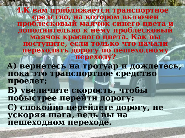 4.К вам приближается транспортное средство, на котором включен проблесковый маячок синего цвета и дополнительно к нему проблесковый маячок красного цвета. Как вы поступите, если только что начали переходить дорогу по пешеходному переходу?  А) вернетесь на тротуар и дождетесь, пока это транспортное средство проедет;  В) увеличите скорость , чтобы побыстрее перейти дорогу;  С) спокойно перейдете дорогу, не ускоряя шага, ведь вы на пешеходном переходе.   