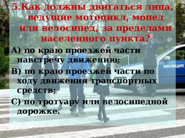 5.Как должны двигаться лица, ведущие мотоцикл, мопед или велосипед, за пределами населенного пункта? А) по краю проезжей части навстречу движению; В) по краю проезжей части по ходу движения транспортных средств; С) по тротуару или велосипедной дорожке. 