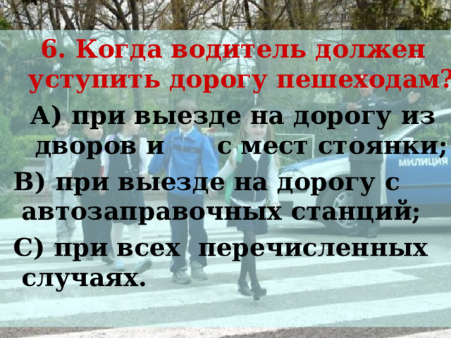 6. Когда водитель должен уступить дорогу пешеходам? А) при выезде на дорогу из дворов и с мест стоянки;  В) при выезде на дорогу с автозаправочных станций;  С) при всех перечисленных случаях. 