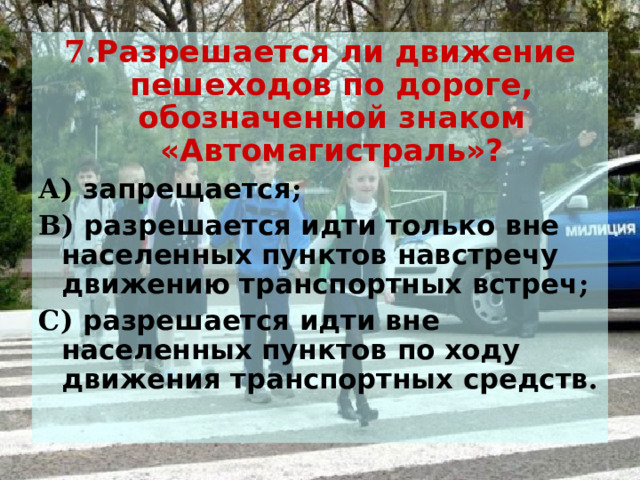 7. Разрешается ли движение пешеходов по дороге, обозначенной знаком «Автомагистраль»? А) запрещается ; В) разрешается идти только вне населенных пунктов навстречу движению транспортных встреч ; С) разрешается идти вне населенных пунктов по ходу движения транспортных средств .  