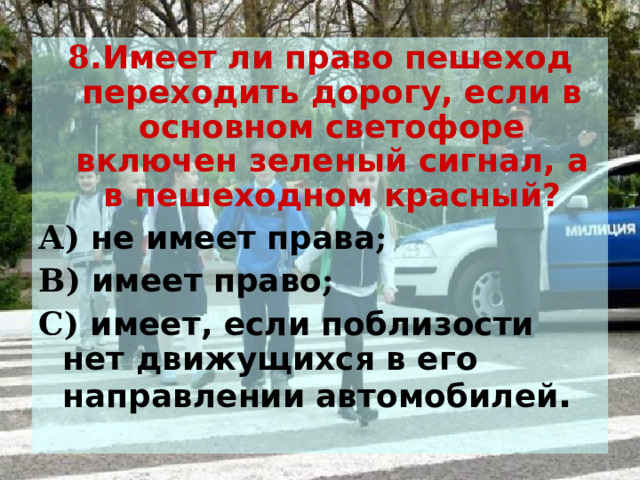 8 .Имеет ли право пешеход переходить дорогу, если в основном светофоре включен зеленый сигнал, а в пешеходном красный? А) не имеет права ; В) имеет право ; С) имеет, если поблизости нет движущихся в его направлении автомобилей . 