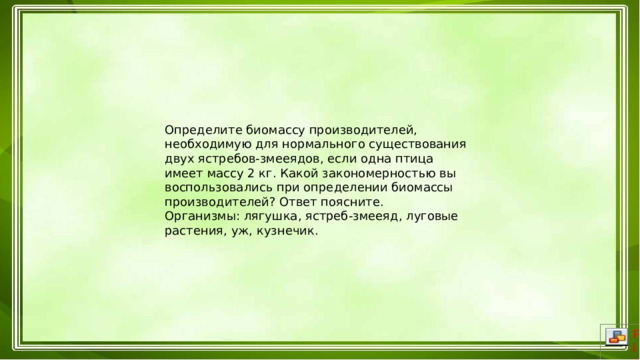 Определите биомассу производителей, необходимую для нормального существования двух ястребов-змееядов, если одна птица имеет массу 2 кг. Какой закономерностью вы воспользовались при определении биомассы производителей? Ответ поясните. Организмы: лягушка, ястреб-змееяд, луговые растения, уж, кузнечик. 