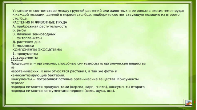 Установите соответствие между группой растений или животных и ее ролью в экосистеме пруда: к каждой позиции, данной в первом столбце, подберите соответствующую позицию из второго столбца. РАСТЕНИЯ И ЖИВОТНЫЕ ПРУДА А. прибрежная растительность Б. рыбы В. личинки земноводных Г. фитопланктон Д. растения дна Е. моллюски КОМПОНЕНТЫ ЭКОСИСТЕМЫ 1. продуценты 2. консументы 122112 Продуценты − организмы, способные синтезировать органические вещества из неорганических. К ним относятся растения, а так же фото- и хемосинтезирующие бактерии. Консументы − потребляют готовые органические вещества. Консументы первого порядка питаются продуцентами (корова, карп, пчела), консументы второго порядка питаются консументами первого (волк, щука, оса). 