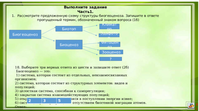 Выполните задание Часть1. Рассмотрите предложенную схему структуры биогеоценоза. Запишите в ответе пропущенный термин, обозначенный знаком вопроса (1б)  Климатоп Биотоп Биогеоценоз Эдафотоп Биоценоз Фитоценоз Зооценоз ?  18. Выберите три верных ответа из шести и запишите ответ (2б)  Биогеоценоз — это:   1) система, которая состоит из отдельных, невзаимосвязанных организмов; 2) система, которая состоит из структурных элементов: видов и популяций; 3) целостная система, способная к саморегуляции; 4) закрытая система взаимодействующих популяций; 5) открытая система, нуждающаяся в поступлении энергии извне; 6) система, характеризующаяся отсутствием биогенной миграции атомов. Ответ: 2 3 5 