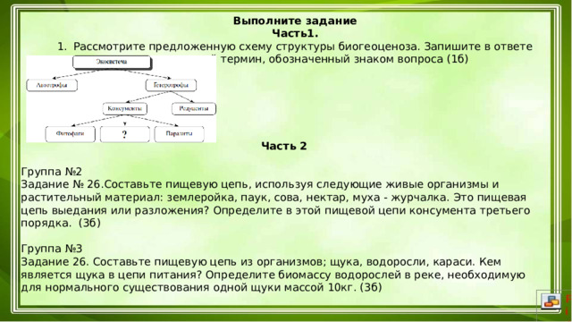 Выполните задание Часть1. Рассмотрите предложенную схему структуры биогеоценоза. Запишите в ответе пропущенный термин, обозначенный знаком вопроса (1б)   Часть 2 Группа №2 Задание № 26.Составьте пищевую цепь, используя следующие живые организмы и растительный материал: землеройка, паук, сова, нектар, муха - журчалка. Это пищевая цепь выедания или разложения? Определите в этой пищевой цепи консумента третьего порядка. (3б)  Группа №3 Задание 26. Составьте пищевую цепь из организмов; щука, водоросли, караси. Кем является щука в цепи питания? Определите биомассу водорослей в реке, необходимую для нормального существования одной щуки массой 10кг. (3б)   