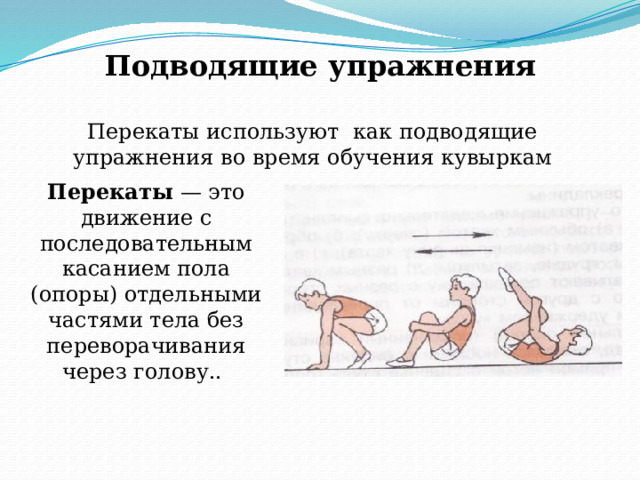 Подводящие упражнения Перекаты используют как подводящие упражнения во время обучения кувыркам Перекаты — это движение с последовательным касанием пола (опоры) отдельными частями тела без переворачивания через голову..  