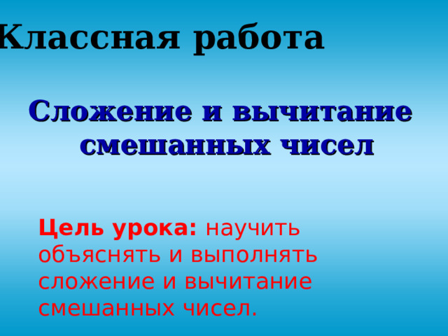 Классная работа Сложение и вычитание  смешанных чисел    Цель урока: научить объяснять и выполнять сложение и вычитание смешанных чисел. 