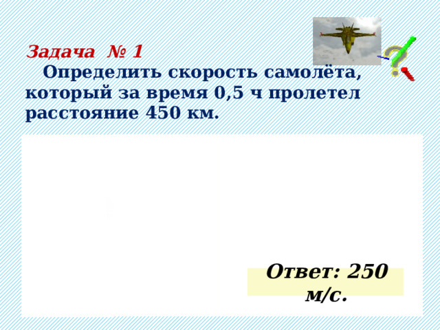 Задача № 1  Определить скорость самолёта, который за время 0,5 ч пролетел расстояние 450 км.      =1800 с  =0,5 ч      =450 км  =450 000 м  …   (выполняем вычисления самостоятельно)   м/с  -?  Ответ: 250 м/с. 