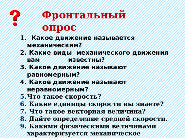 Фронтальный опрос  Какое движение называется механическим?  Какие виды механического движения вам известны?  Какое движение называют равномерным?  Какое движение называют неравномерным?  Что такое скорость?  Какие единицы скорости вы знаете?  Что такое векторная величина?  Дайте определение средней скорости.  Какими физическими величинами характеризуется механическое движение? 