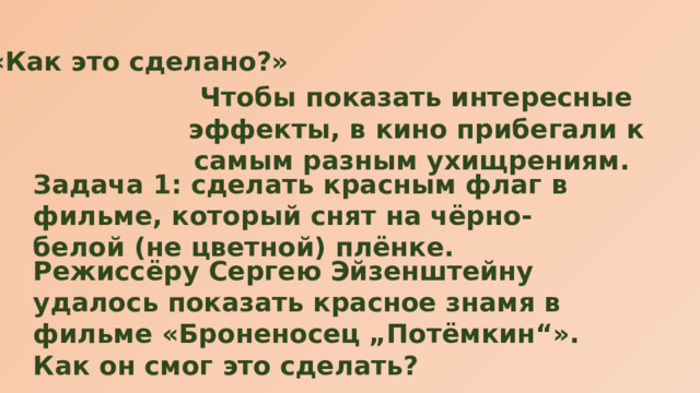 «Как это сделано?» Чтобы показать интересные эффекты, в кино прибегали к самым разным ухищрениям. Задача 1: сделать красным флаг в фильме, который снят на чёрно-белой (не цветной) плёнке. Режиссёру Сергею Эйзенштейну удалось показать красное знамя в фильме «Броненосец „Потёмкин“». Как он смог это сделать? 